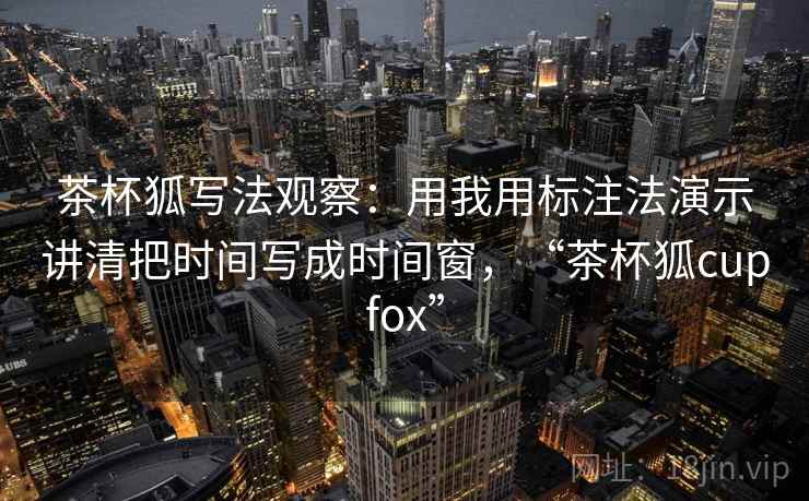 茶杯狐写法观察:用我用标注法演示讲清把时间写成时间窗,“茶杯狐cupfox” 茶杯狐写法观察:用我用标注法演示讲清把时间写成时间窗,“茶杯狐cupfox”