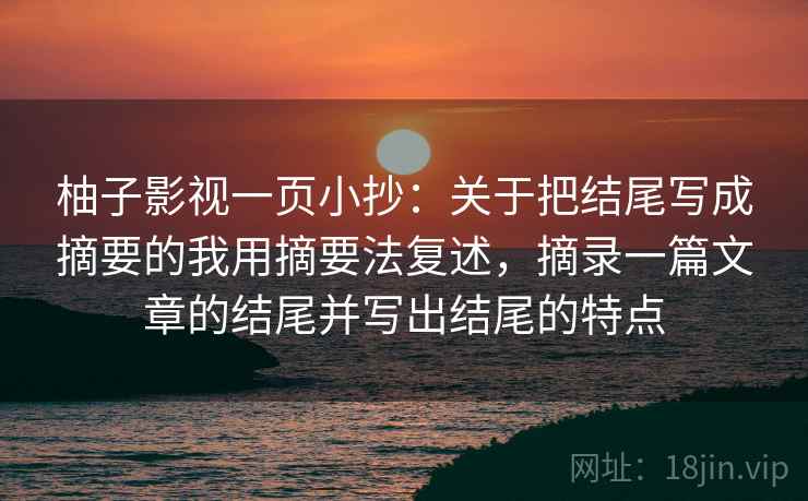 柚子影视一页小抄:关于把结尾写成摘要的我用摘要法复述,摘录一篇文章的结尾并写出结尾的特点 柚子影视一页小抄:关于把结尾写成摘要的我用摘要法复述,摘录一篇文章的结尾并写出结尾的特点
