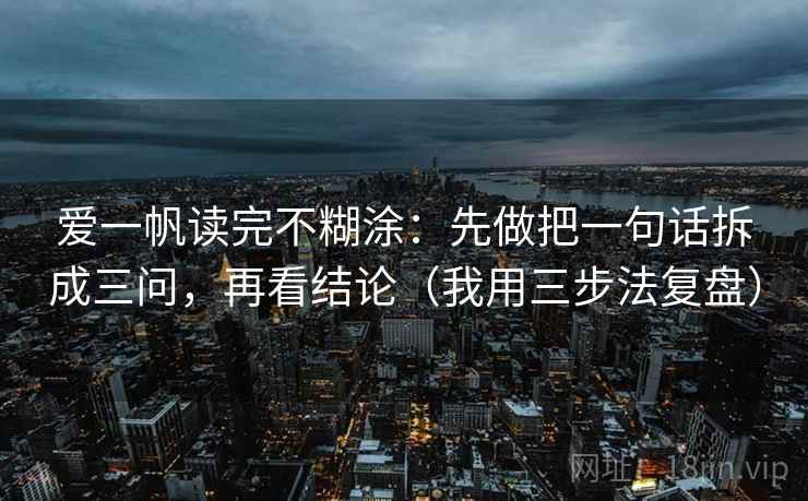 爱一帆读完不糊涂：先做把一句话拆成三问，再看结论（我用三步法复盘）