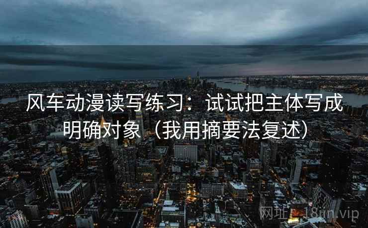 风车动漫读写练习:试试把主体写成明确对象(我用摘要法复述) 风车动漫读写练习:试试把主体写成明确对象(我用摘要法复述)