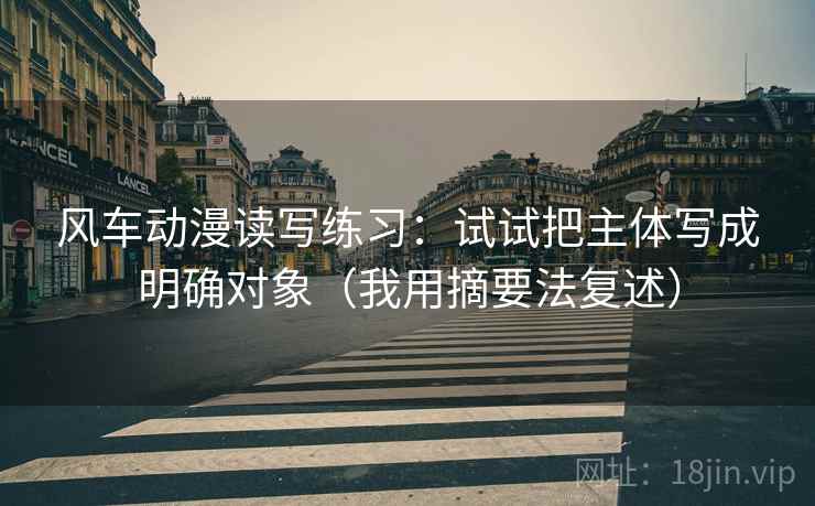 风车动漫读写练习:试试把主体写成明确对象(我用摘要法复述) 风车动漫读写练习:试试把主体写成明确对象(我用摘要法复述)