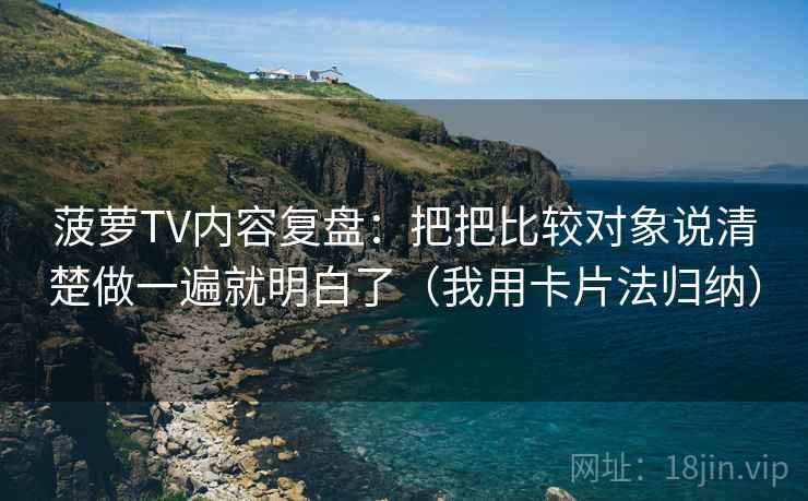 菠萝TV内容复盘：把把比较对象说清楚做一遍就明白了（我用卡片法归纳）
