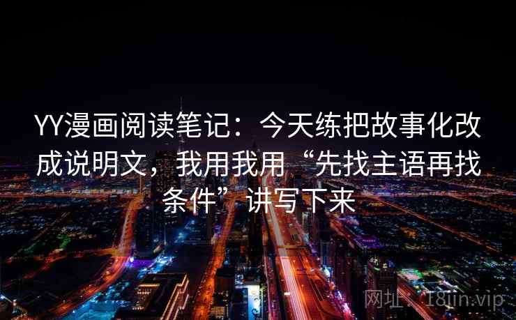 YY漫画阅读笔记：今天练把故事化改成说明文，我用我用“先找主语再找条件”讲写下来