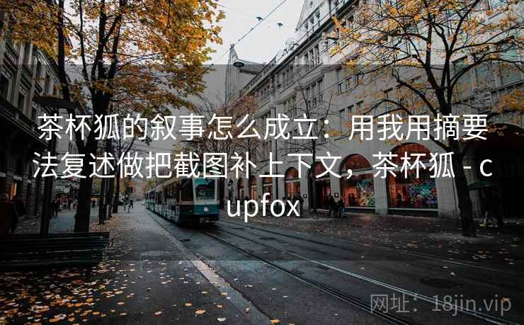 茶杯狐的叙事怎么成立：用我用摘要法复述做把截图补上下文，茶杯狐 - cupfox